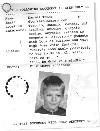 << THE FOLLOWING DOCUMENT IS EYES ONLY >>
Name: Daniel Tonks
Email: Click for the Contact Page
Location: Toronto, Ontario, Canada, eh?
Interests: Reading, writing, graphic design, 
		 anything related to computers, electronic
		 gadgets with lots of buttons and very high 
		 'gee whiz' factors.
Quotes: 'There's absolutely positively no way to 
		 do it. Oh, wait, here we go...'
		 'I'll be done in a minute!'
Photo: File image attached:
<< THIS DOCUMENT WILL SELF DESTRUCT >>
